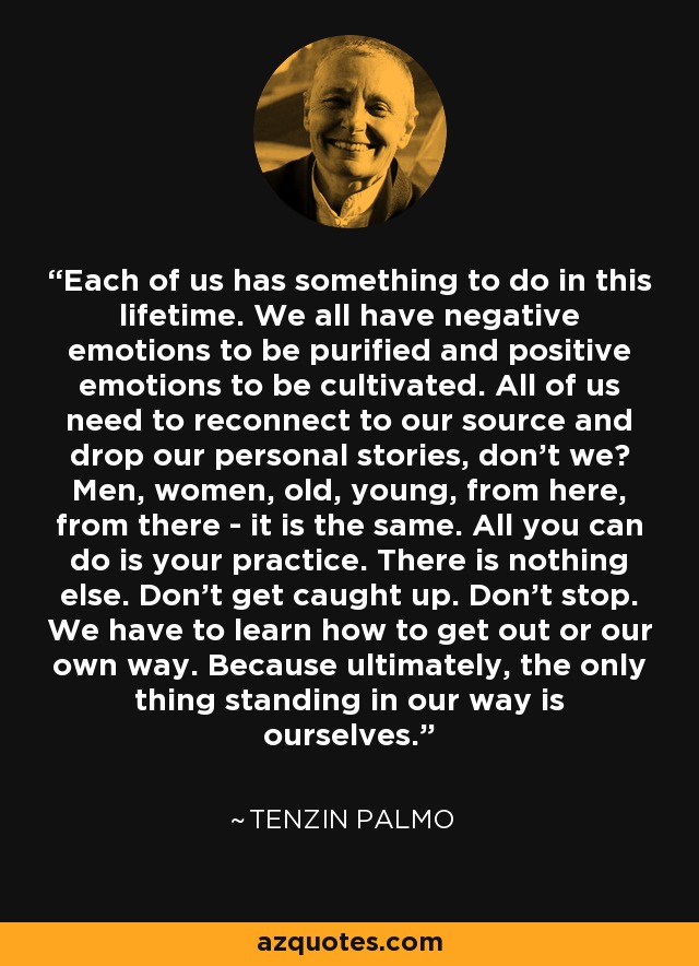 Each of us has something to do in this lifetime. We all have negative emotions to be purified and positive emotions to be cultivated. All of us need to reconnect to our source and drop our personal stories, don't we? Men, women, old, young, from here, from there - it is the same. All you can do is your practice. There is nothing else. Don't get caught up. Don't stop. We have to learn how to get out or our own way. Because ultimately, the only thing standing in our way is ourselves. - Tenzin Palmo