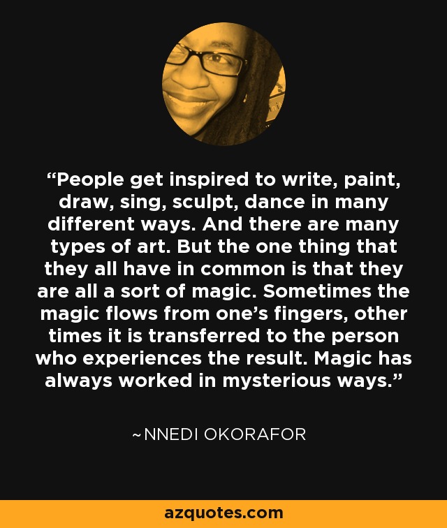 People get inspired to write, paint, draw, sing, sculpt, dance in many different ways. And there are many types of art. But the one thing that they all have in common is that they are all a sort of magic. Sometimes the magic flows from one’s fingers, other times it is transferred to the person who experiences the result. Magic has always worked in mysterious ways. - Nnedi Okorafor