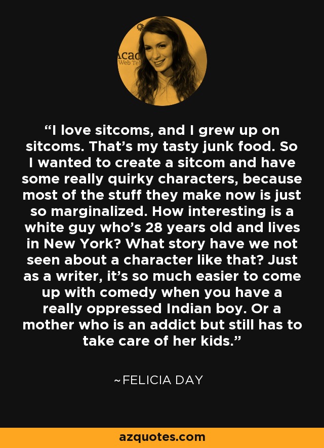 I love sitcoms, and I grew up on sitcoms. That's my tasty junk food. So I wanted to create a sitcom and have some really quirky characters, because most of the stuff they make now is just so marginalized. How interesting is a white guy who's 28 years old and lives in New York? What story have we not seen about a character like that? Just as a writer, it's so much easier to come up with comedy when you have a really oppressed Indian boy. Or a mother who is an addict but still has to take care of her kids. - Felicia Day