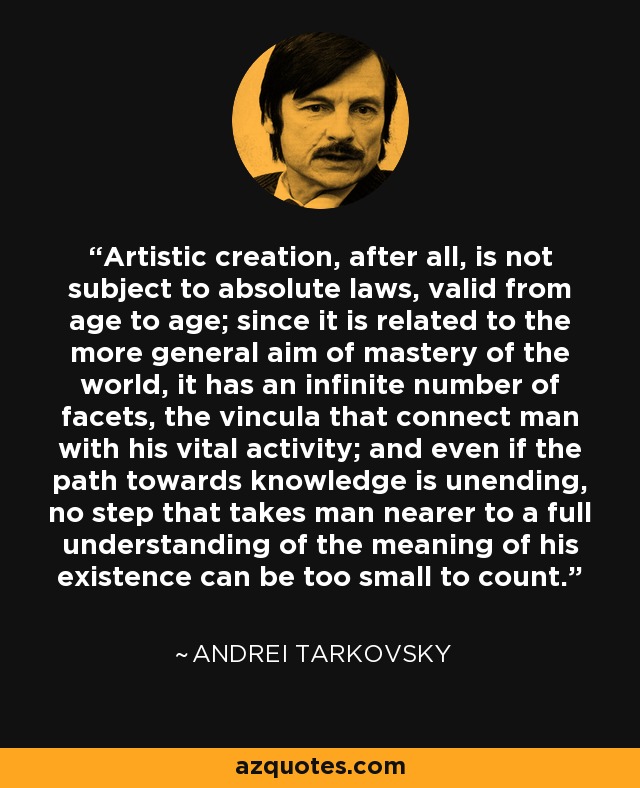 Artistic creation, after all, is not subject to absolute laws, valid from age to age; since it is related to the more general aim of mastery of the world, it has an infinite number of facets, the vincula that connect man with his vital activity; and even if the path towards knowledge is unending, no step that takes man nearer to a full understanding of the meaning of his existence can be too small to count. - Andrei Tarkovsky