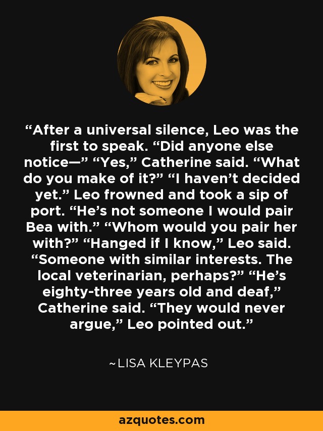 After a universal silence, Leo was the first to speak. “Did anyone else notice—” “Yes,” Catherine said. “What do you make of it?” “I haven’t decided yet.” Leo frowned and took a sip of port. “He’s not someone I would pair Bea with.” “Whom would you pair her with?” “Hanged if I know,” Leo said. “Someone with similar interests. The local veterinarian, perhaps?” “He’s eighty-three years old and deaf,” Catherine said. “They would never argue,” Leo pointed out. - Lisa Kleypas