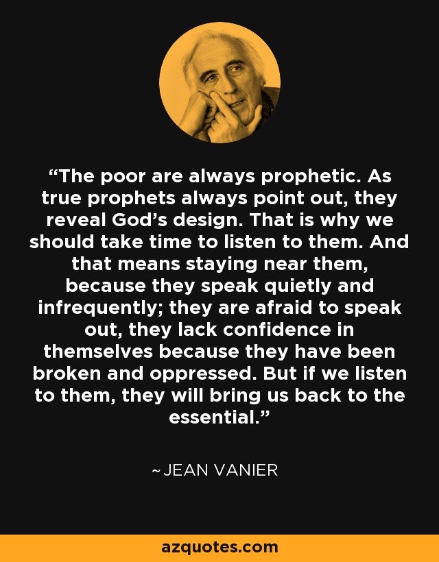 The poor are always prophetic. As true prophets always point out, they reveal God's design. That is why we should take time to listen to them. And that means staying near them, because they speak quietly and infrequently; they are afraid to speak out, they lack confidence in themselves because they have been broken and oppressed. But if we listen to them, they will bring us back to the essential. - Jean Vanier