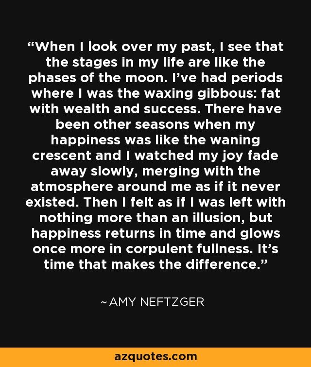 When I look over my past, I see that the stages in my life are like the phases of the moon. I've had periods where I was the waxing gibbous: fat with wealth and success. There have been other seasons when my happiness was like the waning crescent and I watched my joy fade away slowly, merging with the atmosphere around me as if it never existed. Then I felt as if I was left with nothing more than an illusion, but happiness returns in time and glows once more in corpulent fullness. It's time that makes the difference. - Amy Neftzger