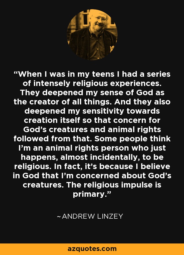 When I was in my teens I had a series of intensely religious experiences. They deepened my sense of God as the creator of all things. And they also deepened my sensitivity towards creation itself so that concern for God's creatures and animal rights followed from that. Some people think I'm an animal rights person who just happens, almost incidentally, to be religious. In fact, it's because I believe in God that I'm concerned about God's creatures. The religious impulse is primary. - Andrew Linzey