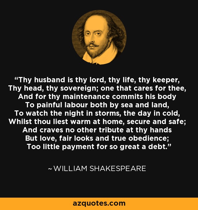 Thy husband is thy lord, thy life, thy keeper, Thy head, thy sovereign; one that cares for thee, And for thy maintenance commits his body To painful labour both by sea and land, To watch the night in storms, the day in cold, Whilst thou liest warm at home, secure and safe; And craves no other tribute at thy hands But love, fair looks and true obedience; Too little payment for so great a debt. - William Shakespeare