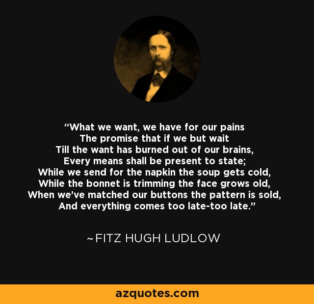 What we want, we have for our pains The promise that if we but wait Till the want has burned out of our brains, Every means shall be present to state; While we send for the napkin the soup gets cold, While the bonnet is trimming the face grows old, When we've matched our buttons the pattern is sold, And everything comes too late-too late. - Fitz Hugh Ludlow