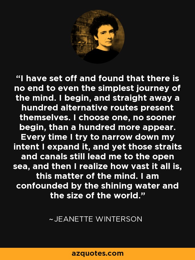 I have set off and found that there is no end to even the simplest journey of the mind. I begin, and straight away a hundred alternative routes present themselves. I choose one, no sooner begin, than a hundred more appear. Every time I try to narrow down my intent I expand it, and yet those straits and canals still lead me to the open sea, and then I realize how vast it all is, this matter of the mind. I am confounded by the shining water and the size of the world. - Jeanette Winterson