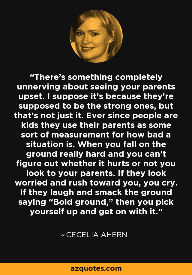 There’s something completely unnerving about seeing your parents upset. I suppose it’s because they’re supposed to be the strong ones, but that’s not just it. Ever since people are kids they use their parents as some sort of measurement for how bad a situation is. When you fall on the ground really hard and you can’t figure out whether it hurts or not you look to your parents. If they look worried and rush toward you, you cry. If they laugh and smack the ground saying “Bold ground,” then you pick yourself up and get on with it. - Cecelia Ahern