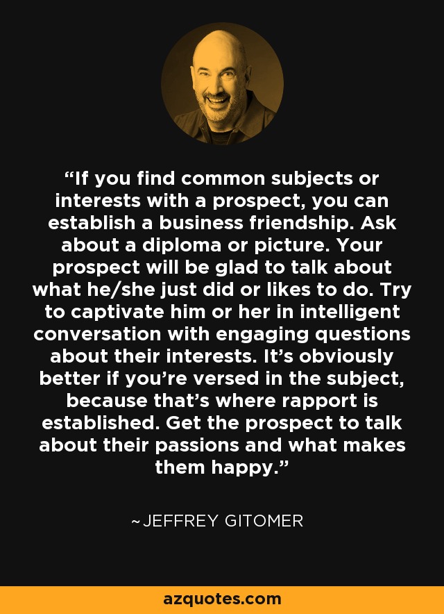 If you find common subjects or interests with a prospect, you can establish a business friendship. Ask about a diploma or picture. Your prospect will be glad to talk about what he/she just did or likes to do. Try to captivate him or her in intelligent conversation with engaging questions about their interests. It's obviously better if you're versed in the subject, because that's where rapport is established. Get the prospect to talk about their passions and what makes them happy. - Jeffrey Gitomer