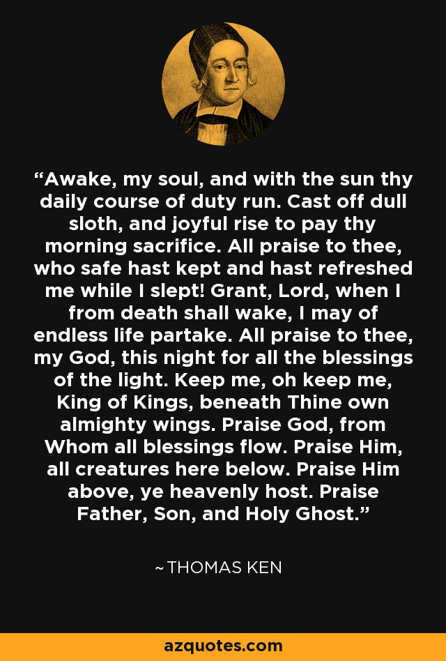 Awake, my soul, and with the sun thy daily course of duty run. Cast off dull sloth, and joyful rise to pay thy morning sacrifice. All praise to thee, who safe hast kept and hast refreshed me while I slept! Grant, Lord, when I from death shall wake, I may of endless life partake. All praise to thee, my God, this night for all the blessings of the light. Keep me, oh keep me, King of Kings, beneath Thine own almighty wings. Praise God, from Whom all blessings flow. Praise Him, all creatures here below. Praise Him above, ye heavenly host. Praise Father, Son, and Holy Ghost. - Thomas Ken