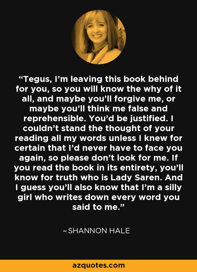 Tegus, I'm leaving this book behind for you, so you will know the why of it all, and maybe you'll forgive me, or maybe you'll think me false and reprehensible. You'd be justified. I couldn't stand the thought of your reading all my words unless I knew for certain that I'd never have to face you again, so please don't look for me. If you read the book in its entirety, you'll know for truth who is Lady Saren. And I guess you'll also know that I'm a silly girl who writes down every word you said to me. - Shannon Hale