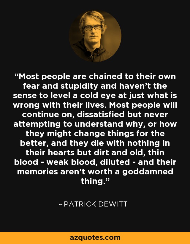 Most people are chained to their own fear and stupidity and haven’t the sense to level a cold eye at just what is wrong with their lives. Most people will continue on, dissatisfied but never attempting to understand why, or how they might change things for the better, and they die with nothing in their hearts but dirt and old, thin blood - weak blood, diluted - and their memories aren’t worth a goddamned thing. - Patrick deWitt