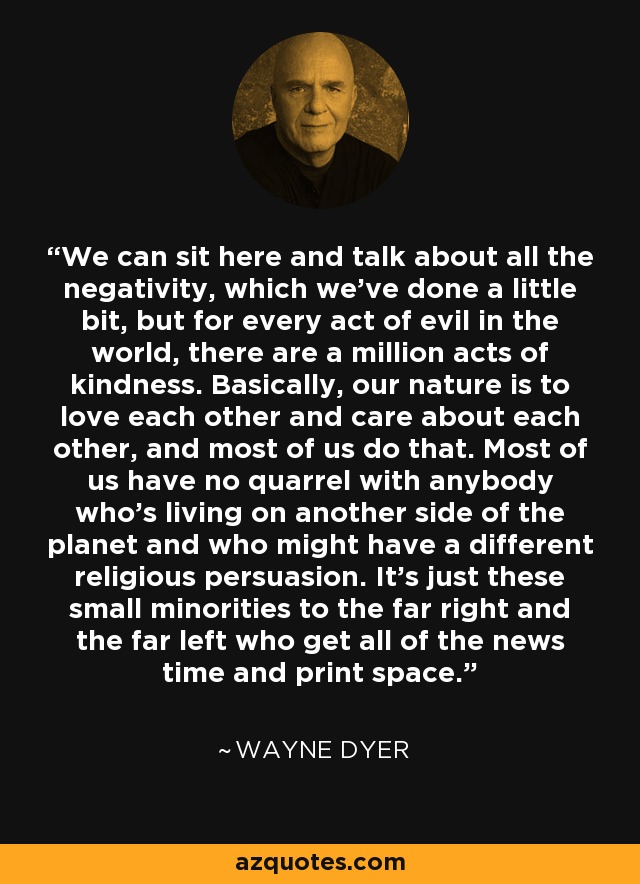 We can sit here and talk about all the negativity, which we've done a little bit, but for every act of evil in the world, there are a million acts of kindness. Basically, our nature is to love each other and care about each other, and most of us do that. Most of us have no quarrel with anybody who's living on another side of the planet and who might have a different religious persuasion. It's just these small minorities to the far right and the far left who get all of the news time and print space. - Wayne Dyer