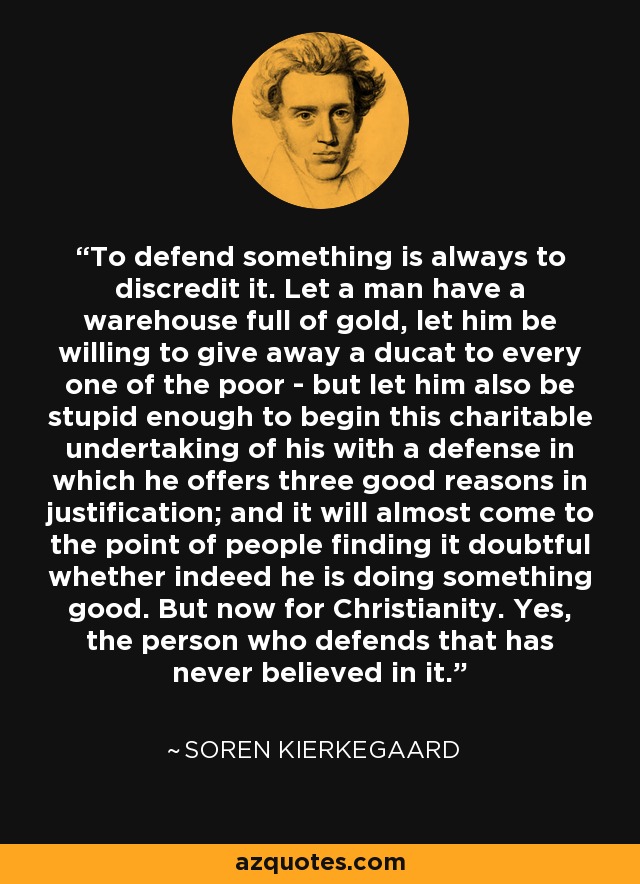 To defend something is always to discredit it. Let a man have a warehouse full of gold, let him be willing to give away a ducat to every one of the poor - but let him also be stupid enough to begin this charitable undertaking of his with a defense in which he offers three good reasons in justification; and it will almost come to the point of people finding it doubtful whether indeed he is doing something good. But now for Christianity. Yes, the person who defends that has never believed in it. - Soren Kierkegaard