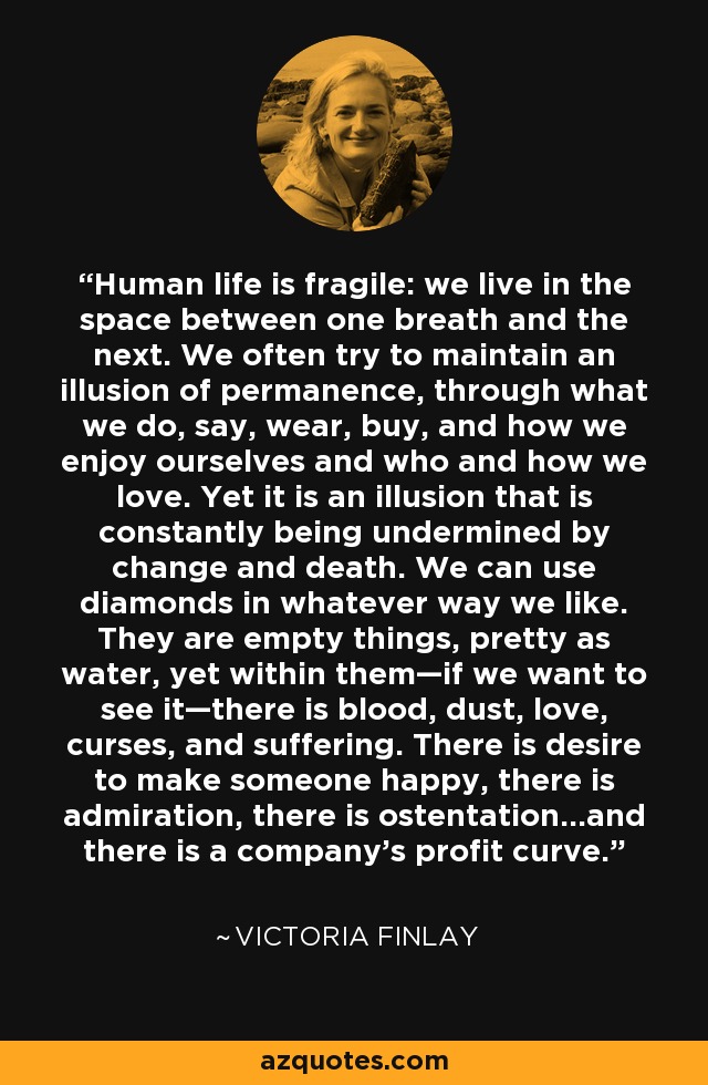 Human life is fragile: we live in the space between one breath and the next. We often try to maintain an illusion of permanence, through what we do, say, wear, buy, and how we enjoy ourselves and who and how we love. Yet it is an illusion that is constantly being undermined by change and death. We can use diamonds in whatever way we like. They are empty things, pretty as water, yet within them—if we want to see it—there is blood, dust, love, curses, and suffering. There is desire to make someone happy, there is admiration, there is ostentation…and there is a company’s profit curve. - Victoria Finlay