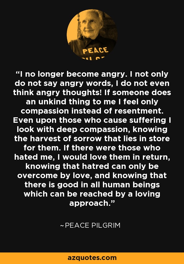 I no longer become angry. I not only do not say angry words, I do not even think angry thoughts! If someone does an unkind thing to me I feel only compassion instead of resentment. Even upon those who cause suffering I look with deep compassion, knowing the harvest of sorrow that lies in store for them. If there were those who hated me, I would love them in return, knowing that hatred can only be overcome by love, and knowing that there is good in all human beings which can be reached by a loving approach. - Peace Pilgrim