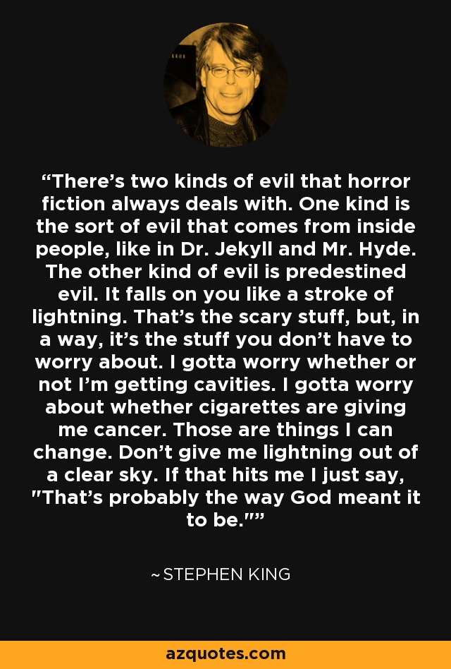 There's two kinds of evil that horror fiction always deals with. One kind is the sort of evil that comes from inside people, like in Dr. Jekyll and Mr. Hyde. The other kind of evil is predestined evil. It falls on you like a stroke of lightning. That's the scary stuff, but, in a way, it's the stuff you don't have to worry about. I gotta worry whether or not I'm getting cavities. I gotta worry about whether cigarettes are giving me cancer. Those are things I can change. Don't give me lightning out of a clear sky. If that hits me I just say, 