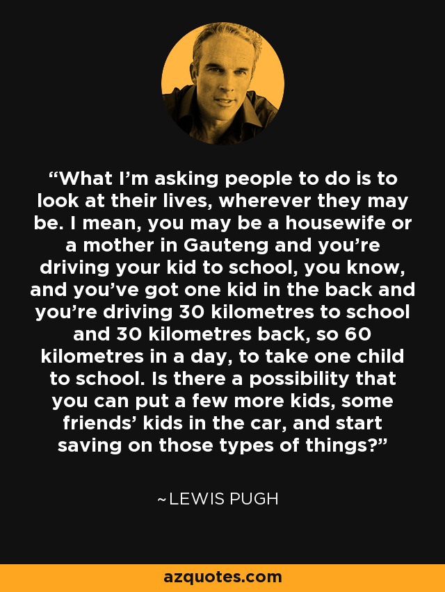 What I'm asking people to do is to look at their lives, wherever they may be. I mean, you may be a housewife or a mother in Gauteng and you're driving your kid to school, you know, and you've got one kid in the back and you're driving 30 kilometres to school and 30 kilometres back, so 60 kilometres in a day, to take one child to school. Is there a possibility that you can put a few more kids, some friends' kids in the car, and start saving on those types of things? - Lewis Pugh