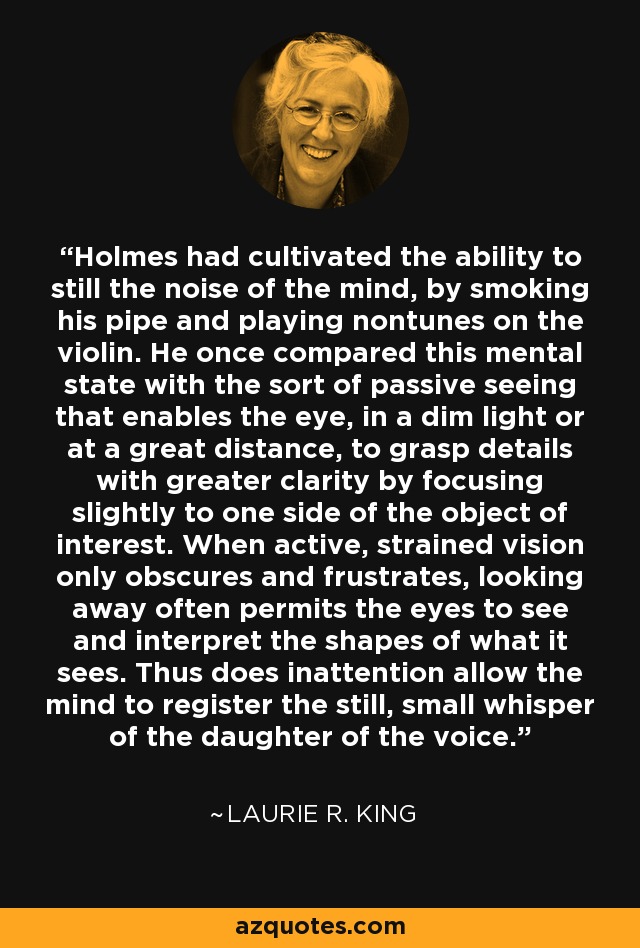 Holmes had cultivated the ability to still the noise of the mind, by smoking his pipe and playing nontunes on the violin. He once compared this mental state with the sort of passive seeing that enables the eye, in a dim light or at a great distance, to grasp details with greater clarity by focusing slightly to one side of the object of interest. When active, strained vision only obscures and frustrates, looking away often permits the eyes to see and interpret the shapes of what it sees. Thus does inattention allow the mind to register the still, small whisper of the daughter of the voice. - Laurie R. King
