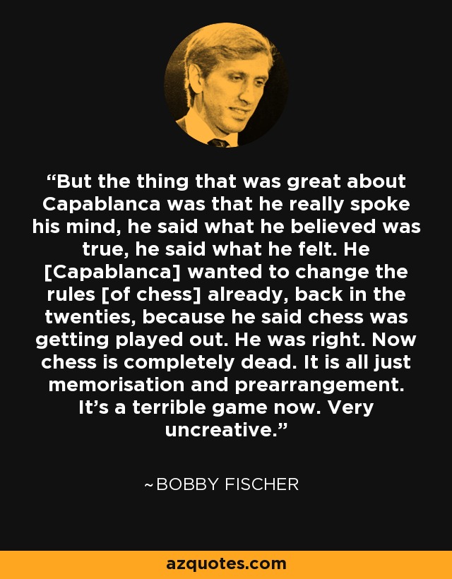 But the thing that was great about Capablanca was that he really spoke his mind, he said what he believed was true, he said what he felt. He [Capablanca] wanted to change the rules [of chess] already, back in the twenties, because he said chess was getting played out. He was right. Now chess is completely dead. It is all just memorisation and prearrangement. It's a terrible game now. Very uncreative. - Bobby Fischer