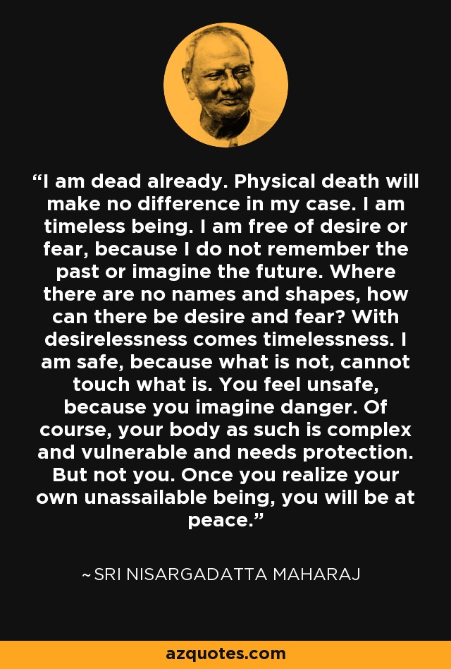 I am dead already. Physical death will make no difference in my case. I am timeless being. I am free of desire or fear, because I do not remember the past or imagine the future. Where there are no names and shapes, how can there be desire and fear? With desirelessness comes timelessness. I am safe, because what is not, cannot touch what is. You feel unsafe, because you imagine danger. Of course, your body as such is complex and vulnerable and needs protection. But not you. Once you realize your own unassailable being, you will be at peace. - Sri Nisargadatta Maharaj