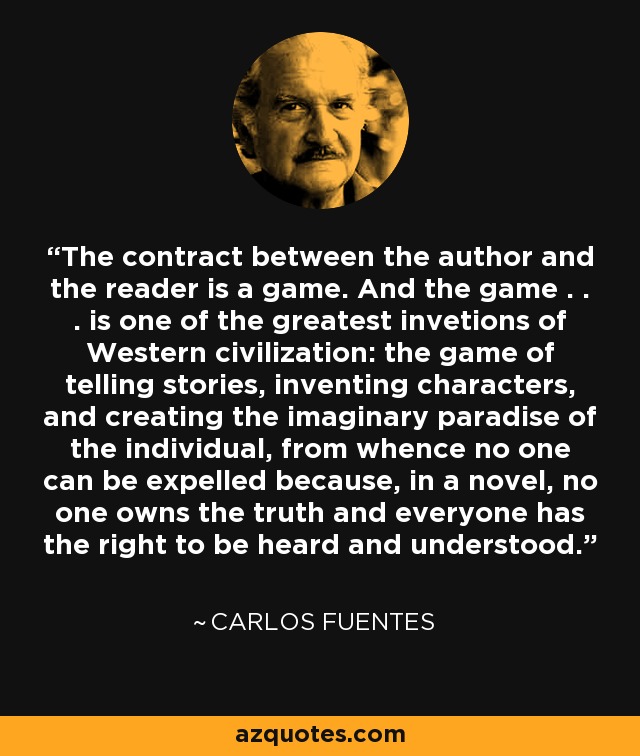 The contract between the author and the reader is a game. And the game . . . is one of the greatest invetions of Western civilization: the game of telling stories, inventing characters, and creating the imaginary paradise of the individual, from whence no one can be expelled because, in a novel, no one owns the truth and everyone has the right to be heard and understood. - Carlos Fuentes