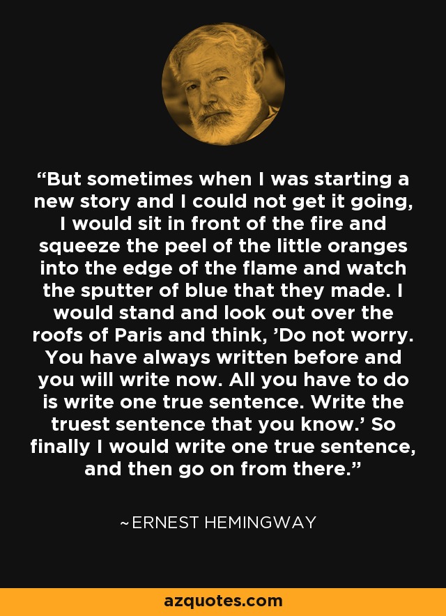 But sometimes when I was starting a new story and I could not get it going, I would sit in front of the fire and squeeze the peel of the little oranges into the edge of the flame and watch the sputter of blue that they made. I would stand and look out over the roofs of Paris and think, 'Do not worry. You have always written before and you will write now. All you have to do is write one true sentence. Write the truest sentence that you know.' So finally I would write one true sentence, and then go on from there. - Ernest Hemingway