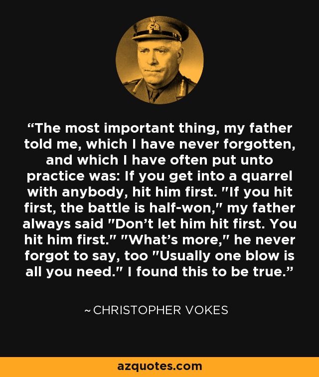 The most important thing, my father told me, which I have never forgotten, and which I have often put unto practice was: If you get into a quarrel with anybody, hit him first. 