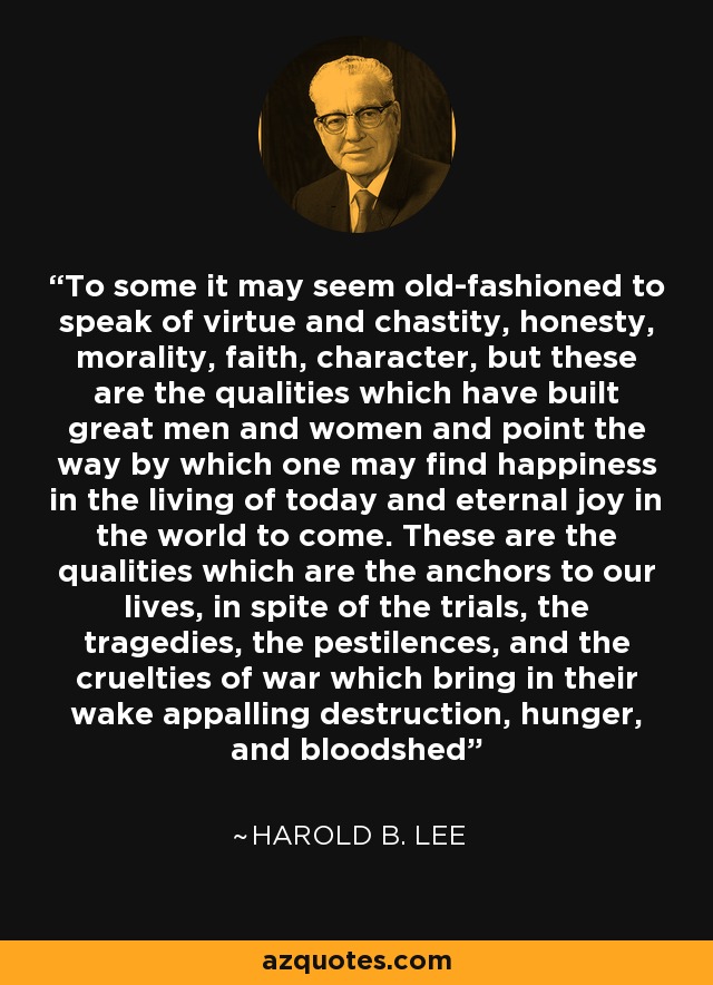 To some it may seem old-fashioned to speak of virtue and chastity, honesty, morality, faith, character, but these are the qualities which have built great men and women and point the way by which one may find happiness in the living of today and eternal joy in the world to come. These are the qualities which are the anchors to our lives, in spite of the trials, the tragedies, the pestilences, and the cruelties of war which bring in their wake appalling destruction, hunger, and bloodshed - Harold B. Lee