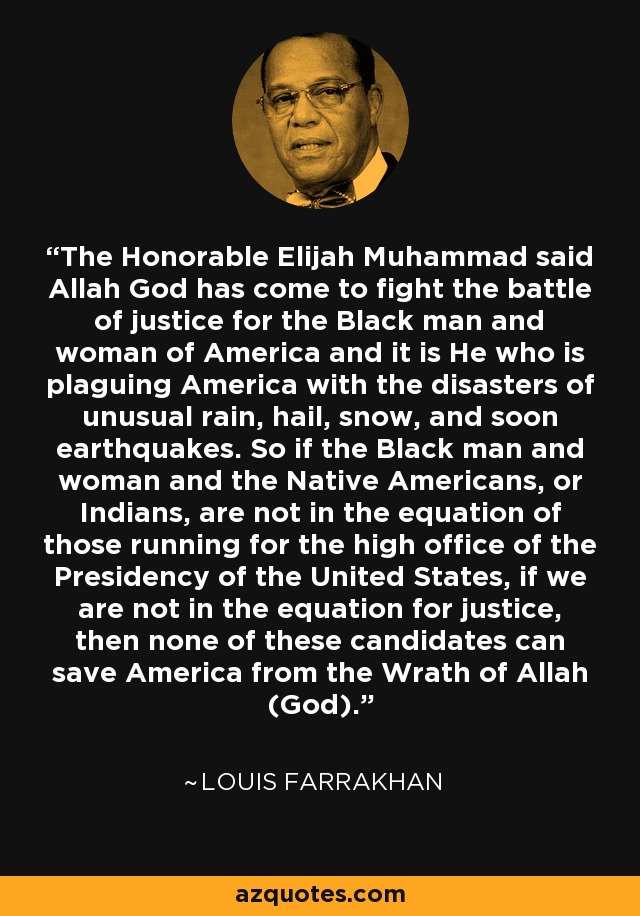 The Honorable Elijah Muhammad said Allah God has come to fight the battle of justice for the Black man and woman of America and it is He who is plaguing America with the disasters of unusual rain, hail, snow, and soon earthquakes. So if the Black man and woman and the Native Americans, or Indians, are not in the equation of those running for the high office of the Presidency of the United States, if we are not in the equation for justice, then none of these candidates can save America from the Wrath of Allah (God). - Louis Farrakhan