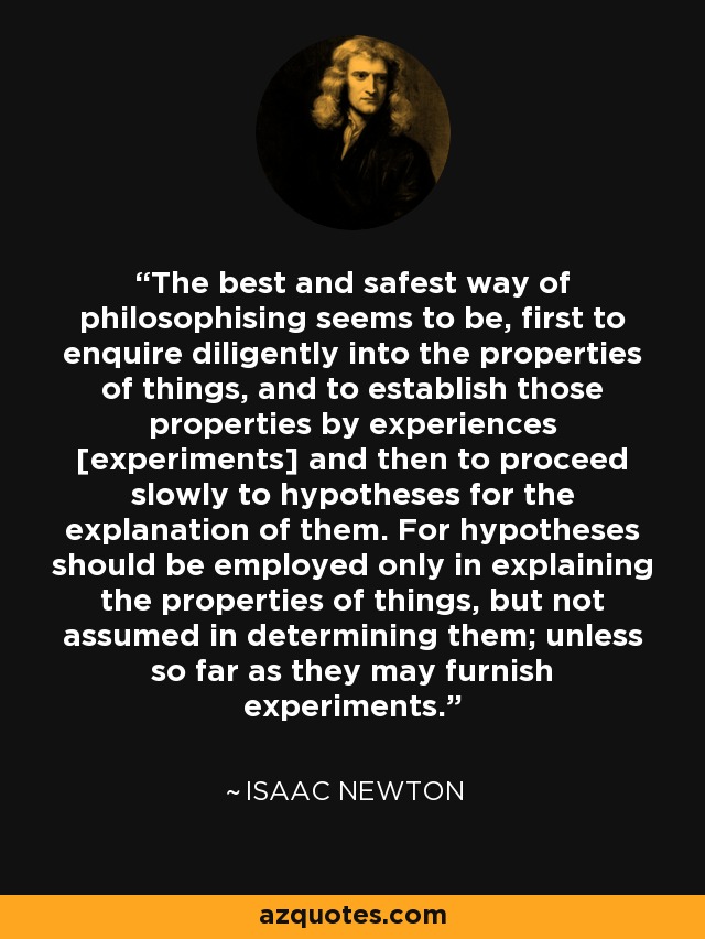 The best and safest way of philosophising seems to be, first to enquire diligently into the properties of things, and to establish those properties by experiences [experiments] and then to proceed slowly to hypotheses for the explanation of them. For hypotheses should be employed only in explaining the properties of things, but not assumed in determining them; unless so far as they may furnish experiments. - Isaac Newton