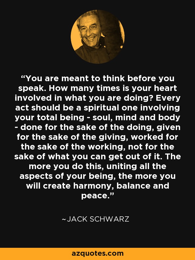 You are meant to think before you speak. How many times is your heart involved in what you are doing? Every act should be a spiritual one involving your total being - soul, mind and body - done for the sake of the doing, given for the sake of the giving, worked for the sake of the working, not for the sake of what you can get out of it. The more you do this, uniting all the aspects of your being, the more you will create harmony, balance and peace. - Jack Schwarz