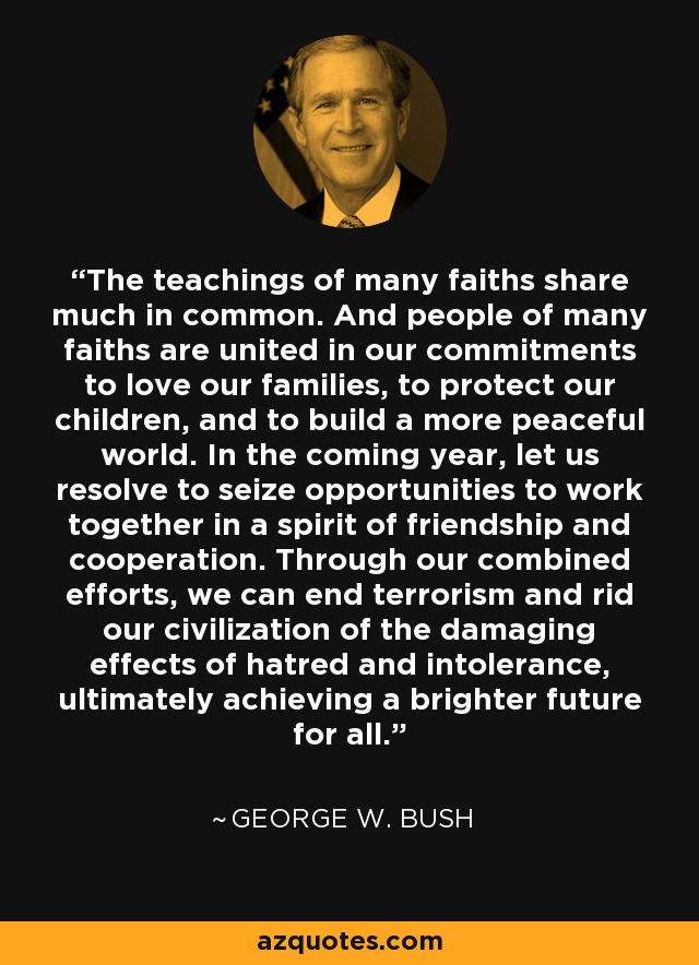 The teachings of many faiths share much in common. And people of many faiths are united in our commitments to love our families, to protect our children, and to build a more peaceful world. In the coming year, let us resolve to seize opportunities to work together in a spirit of friendship and cooperation. Through our combined efforts, we can end terrorism and rid our civilization of the damaging effects of hatred and intolerance, ultimately achieving a brighter future for all. - George W. Bush