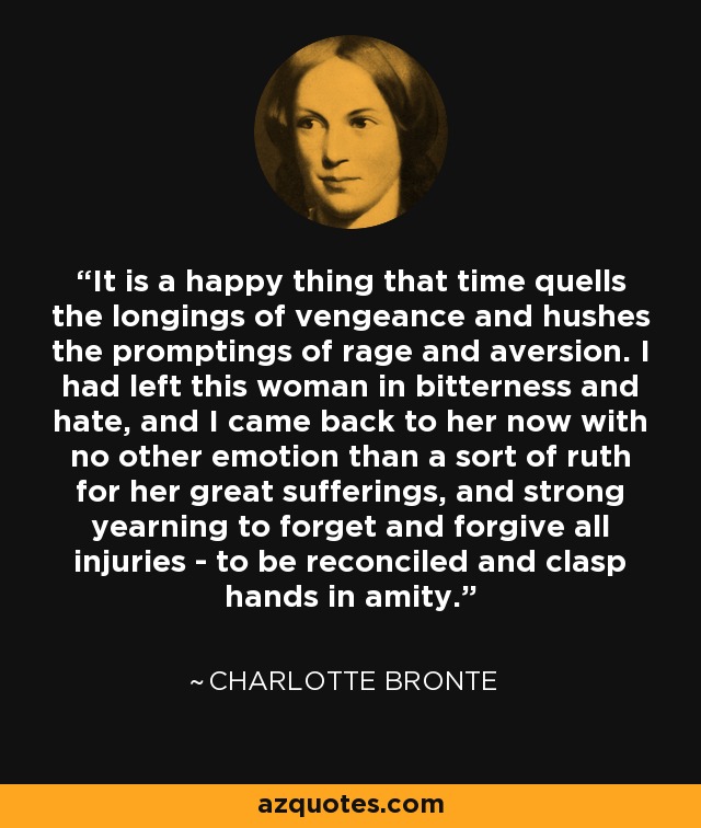 It is a happy thing that time quells the longings of vengeance and hushes the promptings of rage and aversion. I had left this woman in bitterness and hate, and I came back to her now with no other emotion than a sort of ruth for her great sufferings, and strong yearning to forget and forgive all injuries - to be reconciled and clasp hands in amity. - Charlotte Bronte