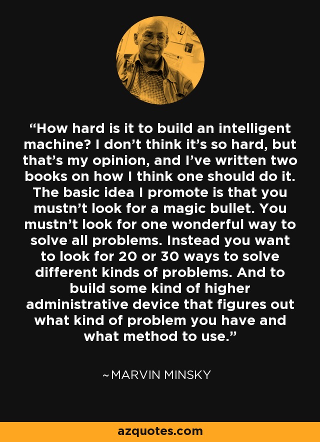 How hard is it to build an intelligent machine? I don't think it's so hard, but that's my opinion, and I've written two books on how I think one should do it. The basic idea I promote is that you mustn't look for a magic bullet. You mustn't look for one wonderful way to solve all problems. Instead you want to look for 20 or 30 ways to solve different kinds of problems. And to build some kind of higher administrative device that figures out what kind of problem you have and what method to use. - Marvin Minsky