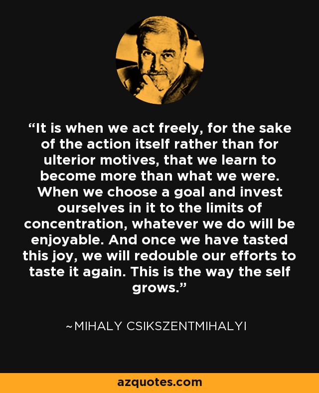 It is when we act freely, for the sake of the action itself rather than for ulterior motives, that we learn to become more than what we were. When we choose a goal and invest ourselves in it to the limits of concentration, whatever we do will be enjoyable. And once we have tasted this joy, we will redouble our efforts to taste it again. This is the way the self grows. - Mihaly Csikszentmihalyi