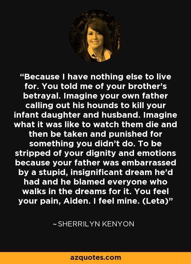 Because I have nothing else to live for. You told me of your brother’s betrayal. Imagine your own father calling out his hounds to kill your infant daughter and husband. Imagine what it was like to watch them die and then be taken and punished for something you didn’t do. To be stripped of your dignity and emotions because your father was embarrassed by a stupid, insignificant dream he’d had and he blamed everyone who walks in the dreams for it. You feel your pain, Aiden. I feel mine. (Leta) - Sherrilyn Kenyon