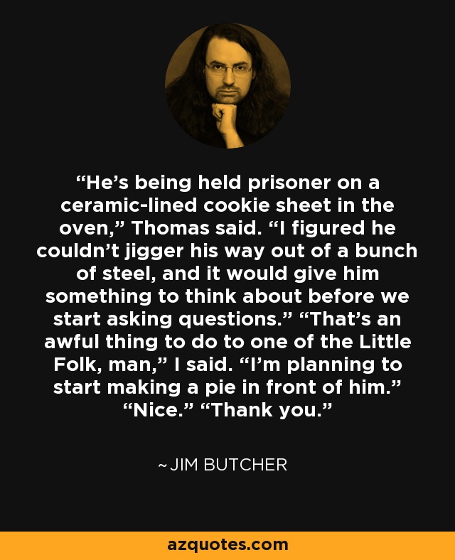 He’s being held prisoner on a ceramic-lined cookie sheet in the oven,” Thomas said. “I figured he couldn’t jigger his way out of a bunch of steel, and it would give him something to think about before we start asking questions.” “That’s an awful thing to do to one of the Little Folk, man,” I said. “I’m planning to start making a pie in front of him.” “Nice.” “Thank you. - Jim Butcher
