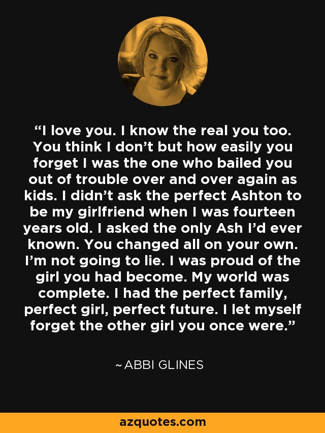 I love you. I know the real you too. You think I don't but how easily you forget I was the one who bailed you out of trouble over and over again as kids. I didn't ask the perfect Ashton to be my girlfriend when I was fourteen years old. I asked the only Ash I'd ever known. You changed all on your own. I'm not going to lie. I was proud of the girl you had become. My world was complete. I had the perfect family, perfect girl, perfect future. I let myself forget the other girl you once were. - Abbi Glines