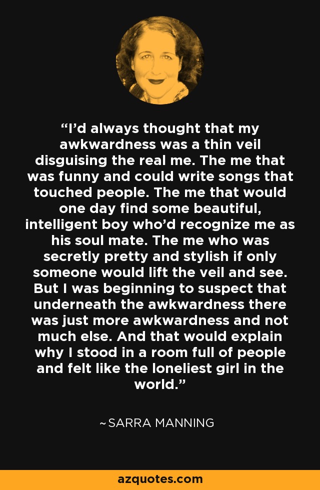 I'd always thought that my awkwardness was a thin veil disguising the real me. The me that was funny and could write songs that touched people. The me that would one day find some beautiful, intelligent boy who'd recognize me as his soul mate. The me who was secretly pretty and stylish if only someone would lift the veil and see. But I was beginning to suspect that underneath the awkwardness there was just more awkwardness and not much else. And that would explain why I stood in a room full of people and felt like the loneliest girl in the world. - Sarra Manning