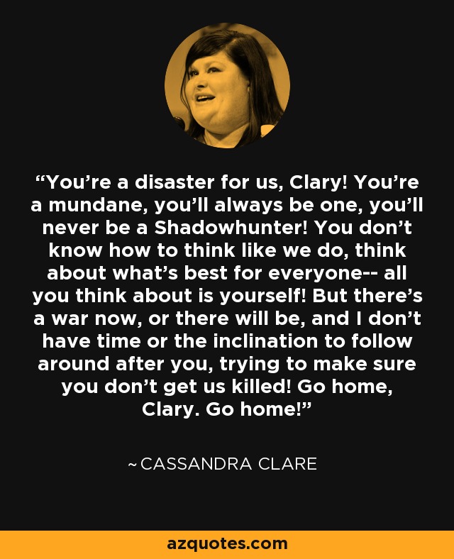 You're a disaster for us, Clary! You're a mundane, you'll always be one, you'll never be a Shadowhunter! You don't know how to think like we do, think about what's best for everyone-- all you think about is yourself! But there's a war now, or there will be, and I don't have time or the inclination to follow around after you, trying to make sure you don't get us killed! Go home, Clary. Go home! - Cassandra Clare