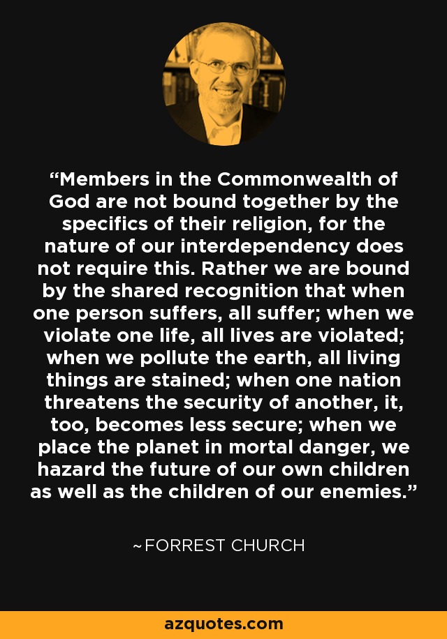 Members in the Commonwealth of God are not bound together by the specifics of their religion, for the nature of our interdependency does not require this. Rather we are bound by the shared recognition that when one person suffers, all suffer; when we violate one life, all lives are violated; when we pollute the earth, all living things are stained; when one nation threatens the security of another, it, too, becomes less secure; when we place the planet in mortal danger, we hazard the future of our own children as well as the children of our enemies. - Forrest Church