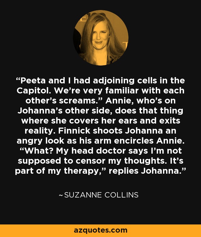 Peeta and I had adjoining cells in the Capitol. We're very familiar with each other's screams.” Annie, who's on Johanna's other side, does that thing where she covers her ears and exits reality. Finnick shoots Johanna an angry look as his arm encircles Annie. “What? My head doctor says I'm not supposed to censor my thoughts. It's part of my therapy,” replies Johanna. - Suzanne Collins