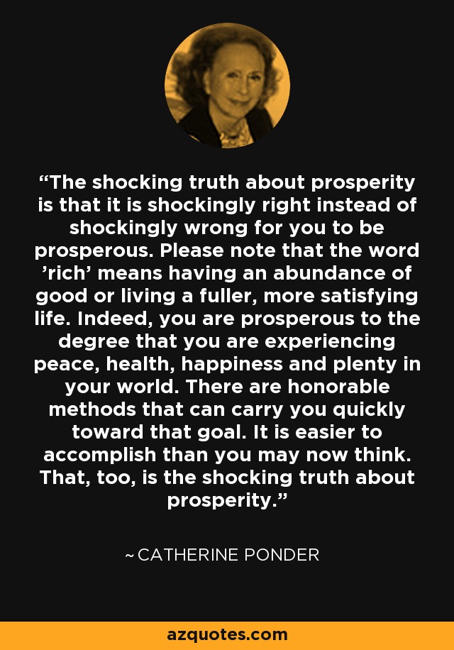 The shocking truth about prosperity is that it is shockingly right instead of shockingly wrong for you to be prosperous. Please note that the word 'rich' means having an abundance of good or living a fuller, more satisfying life. Indeed, you are prosperous to the degree that you are experiencing peace, health, happiness and plenty in your world. There are honorable methods that can carry you quickly toward that goal. It is easier to accomplish than you may now think. That, too, is the shocking truth about prosperity. - Catherine Ponder