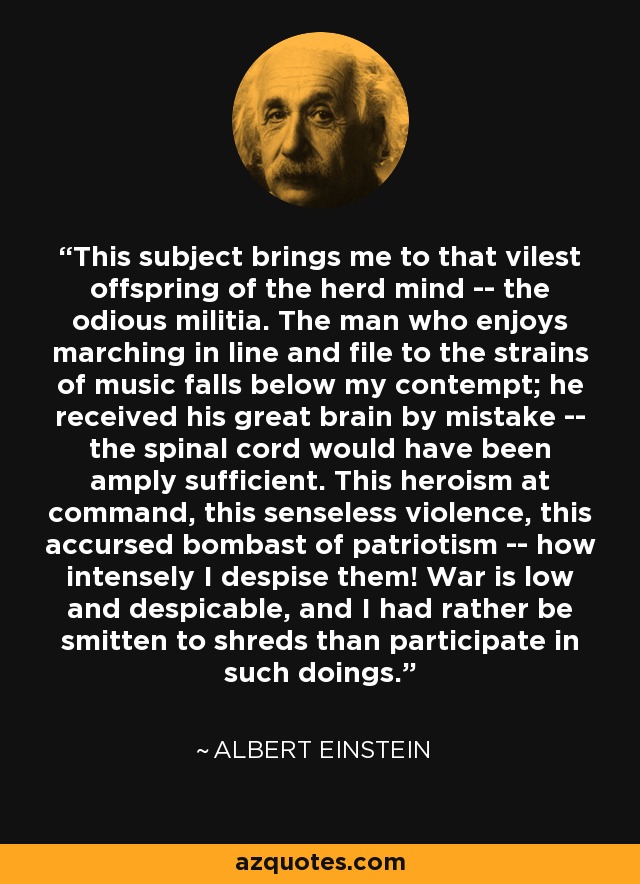 This subject brings me to that vilest offspring of the herd mind -- the odious militia. The man who enjoys marching in line and file to the strains of music falls below my contempt; he received his great brain by mistake -- the spinal cord would have been amply sufficient. This heroism at command, this senseless violence, this accursed bombast of patriotism -- how intensely I despise them! War is low and despicable, and I had rather be smitten to shreds than participate in such doings. - Albert Einstein