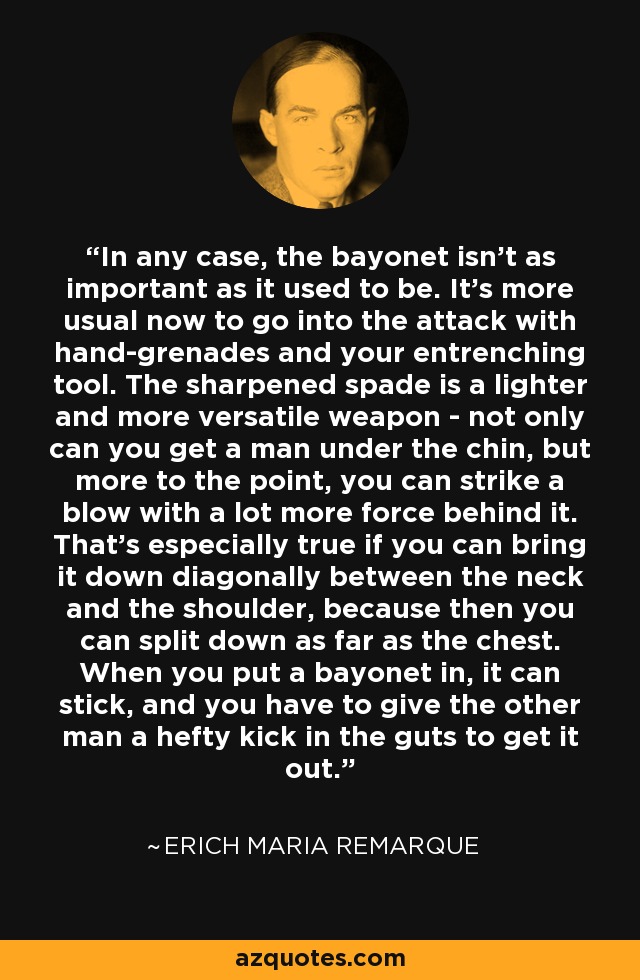 In any case, the bayonet isn't as important as it used to be. It's more usual now to go into the attack with hand-grenades and your entrenching tool. The sharpened spade is a lighter and more versatile weapon - not only can you get a man under the chin, but more to the point, you can strike a blow with a lot more force behind it. That's especially true if you can bring it down diagonally between the neck and the shoulder, because then you can split down as far as the chest. When you put a bayonet in, it can stick, and you have to give the other man a hefty kick in the guts to get it out. - Erich Maria Remarque