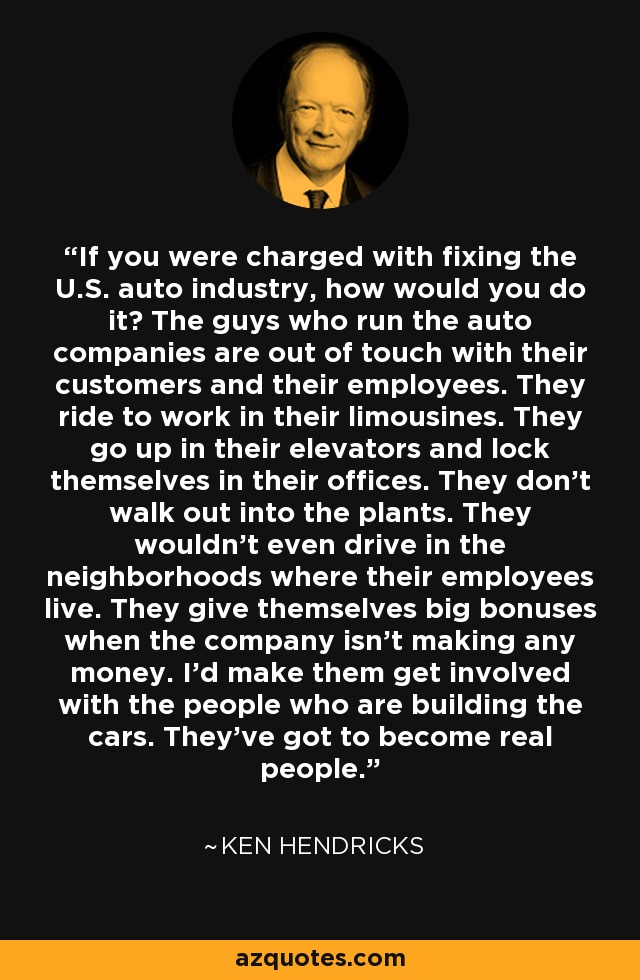 If you were charged with fixing the U.S. auto industry, how would you do it? The guys who run the auto companies are out of touch with their customers and their employees. They ride to work in their limousines. They go up in their elevators and lock themselves in their offices. They don't walk out into the plants. They wouldn't even drive in the neighborhoods where their employees live. They give themselves big bonuses when the company isn't making any money. I'd make them get involved with the people who are building the cars. They've got to become real people. - Ken Hendricks