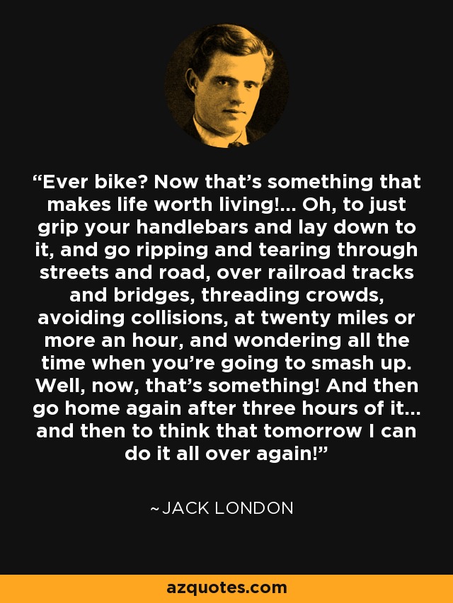 Ever bike? Now that's something that makes life worth living!... Oh, to just grip your handlebars and lay down to it, and go ripping and tearing through streets and road, over railroad tracks and bridges, threading crowds, avoiding collisions, at twenty miles or more an hour, and wondering all the time when you're going to smash up. Well, now, that's something! And then go home again after three hours of it... and then to think that tomorrow I can do it all over again! - Jack London