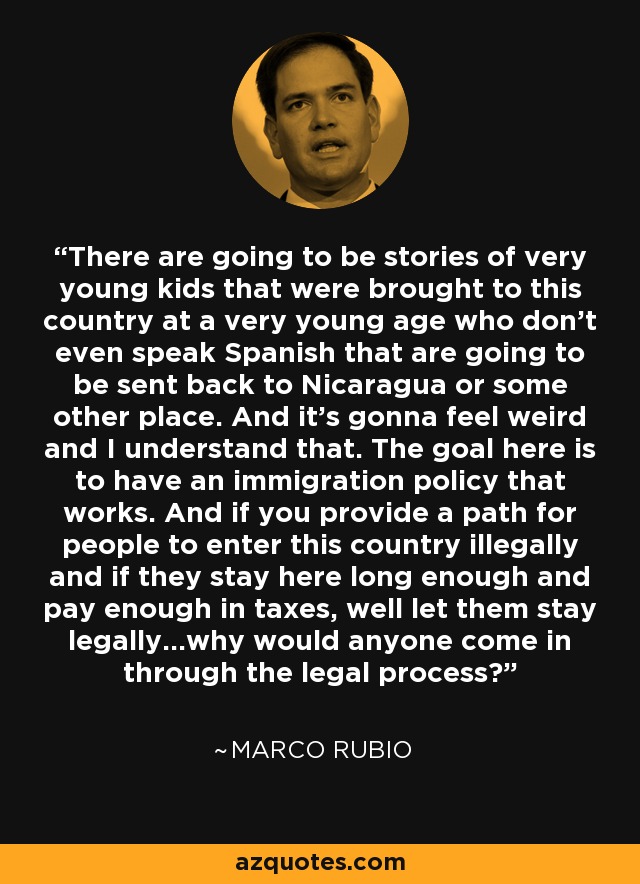 There are going to be stories of very young kids that were brought to this country at a very young age who don't even speak Spanish that are going to be sent back to Nicaragua or some other place. And it's gonna feel weird and I understand that. The goal here is to have an immigration policy that works. And if you provide a path for people to enter this country illegally and if they stay here long enough and pay enough in taxes, well let them stay legally...why would anyone come in through the legal process? - Marco Rubio