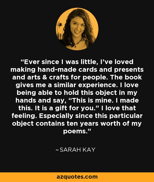 Ever since I was little, I’ve loved making hand-made cards and presents and arts & crafts for people. The book gives me a similar experience. I love being able to hold this object in my hands and say, “This is mine. I made this. It is a gift for you.” I love that feeling. Especially since this particular object contains ten years worth of my poems. - Sarah Kay